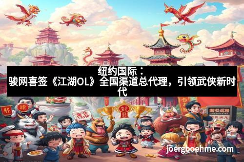 纽约国际：骏网喜签《江湖OL》全国渠道总代理，引领武侠新时代